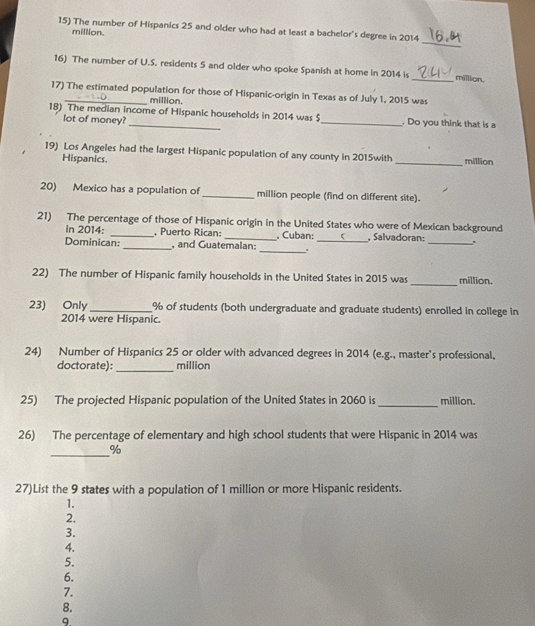 The number of Hispanics 25 and older who had at least a bachelor's degree in 2014 
million. 
_ 
16) The number of U.S. residents 5 and older who spoke Spanish at home in 2014 is _million. 
17) The estimated population for those of Hispanic-origin in Texas as of July 1, 2015 was
million. 
18) The median income of Hispanic households in 2014 was $ _ . Do you think that is a 
lot of money? 
19) Los Angeles had the largest Hispanic population of any county in 2015with _million 
Hispanics. 
20) Mexico has a population of _million people (find on different site). 
21) The percentage of those of Hispanic origin in the United States who were of Mexican background 
in 2014 : _, Puerto Rican: _, Cuban: r , Salvadoran: 
Dominican: _, and Guatemalan: _._ 
_ 
22) The number of Hispanic family households in the United States in 2015 was_ million. 
23) Only _ % of students (both undergraduate and graduate students) enrolled in college in
2014 were Hispanic. 
24) Number of Hispanics 25 or older with advanced degrees in 2014 (e.g., master's professional, 
_ 
doctorate): million 
25) The projected Hispanic population of the United States in 2060 is_ million. 
26) The percentage of elementary and high school students that were Hispanic in 2014 was 
_% 
27)List the 9 states with a population of 1 million or more Hispanic residents. 
1. 
2. 
3. 
4. 
5. 
6. 
7. 
8. 
9.