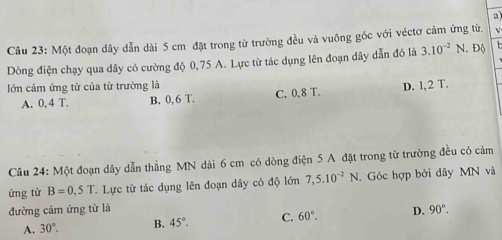 Một đoạn dây dẫn dài 5 cm đặt trong từ trường đều và vuông góc với véctơ cảm ứng từ. V
Dòng điện chạy qua dây có cường độ 0,75 A. Lực từ tác dụng lên đoạn dây dẫn đó là 3.10^(-2)N Độ 
lớn cảm ứng từ của từ trường là D. l, 2 T.
A. 0, 4 T. B. 0, 6 T. C. 0, 8 T.
Câu 24: Một đoạn dây dẫn thẳng MN dài 6 cm có dòng điện 5 A đặt trong từ trường đều có cảm
ứng từ B=0,5T. Lực từ tác dụng lên đoạn dây có độ lớn 7,5.10^(-2)N. Góc hợp bởi dây MN và
đường cảm ứng từ là D. 90°.
A. 30°.
B. 45°. C. 60°.