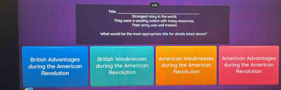 1/25
Title:
_
Strongest navy in the world.
They were a wealthy nation with many resources.
Their army was well trained.
What would be the most appropriate title for details listed above?
British Advantages British Weaknesses American Weaknesses American Advantages
during the American during the American during the American during the American
Revolution Revolution Revolution Revolution