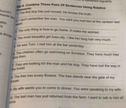 delivered regularly. 
Bài 6. Combine These Pairs Of Sentences Using Relative 
Pronouns: 
hurch? 
The first boy has just moved. He knows the truth. 
house las_ 
? I don't remember the man. You said you met him at the canteen last 
_ 
ates. 
y week. 
3. The only thing is how to go home. It make me worried. 
Is things_ 
_ 
4. The most beautiful girl lives city. I like her long hair very much. 
_ 
5. He was Tom. I met him at the bar yesterday. 
s The children often go swimming on Sundays. They have much free 
_ 
time then. 
7 They are looking for the man and his dog. They have lost the way in 
_ 
the forest. 
The tree has lovely flowers. The tree stands near the gate of my 
_ 
house. 
_ 
9. My wife wants you to come to dinner. You were speaking to my wife 
10. The last man has just returned from the farm. I want to talk to him at 
once.