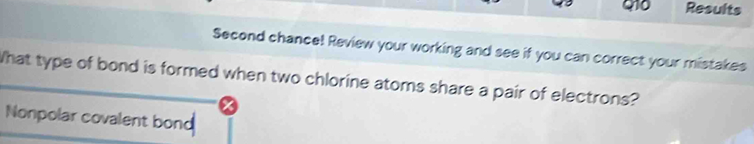 Results 
Second chance! Review your working and see if you can correct your mistakes 
What type of bond is formed when two chlorine atoms share a pair of electrons? 
Nonpolar covalent bond