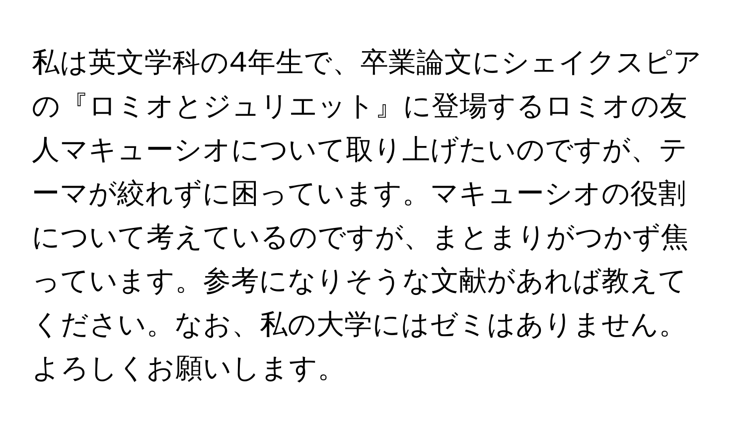 私は英文学科の4年生で、卒業論文にシェイクスピアの『ロミオとジュリエット』に登場するロミオの友人マキューシオについて取り上げたいのですが、テーマが絞れずに困っています。マキューシオの役割について考えているのですが、まとまりがつかず焦っています。参考になりそうな文献があれば教えてください。なお、私の大学にはゼミはありません。よろしくお願いします。