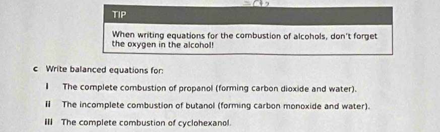 TIP 
When writing equations for the combustion of alcohols, don't forget 
the oxygen in the alcohol! 
c Write balanced equations for: 
€ The complete combustion of propanol (forming carbon dioxide and water). 
Ⅱ The incomplete combustion of butanol (forming carbon monoxide and water). 
III The complete combustion of cyclohexanol.