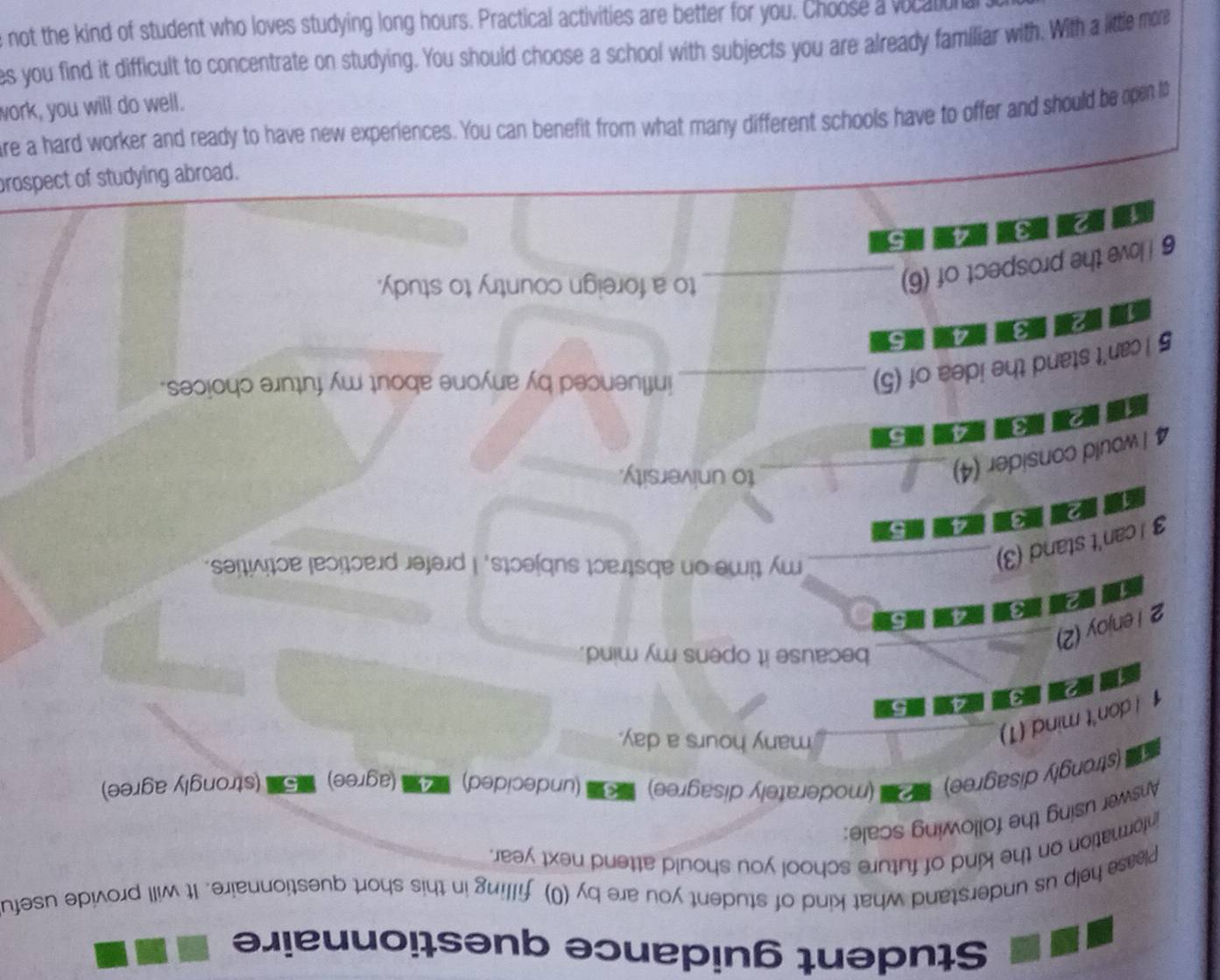 Student guidance questionnaire
Please help us understand what kind of student you are by (0) filling in this short questionnaire. It will provide usefu
information on the kind of future school you should attend next year.
Answer using the following scale:
(strongly disagree) (moderately disagree) * (undecided) (agree) 5. (strongly agree)
1 I don't mind (1)_
many hours a day.
a
12
_because it opens my mind.
2 I enjoy (2)


3 I can't stand (3)_
my time on abstract subjects, I prefer practical activities.
2
a a 5
1
4 I would consider (4)_
to university.
13 415
TP
5 I can't stand the idea of (5)_
influenced by anyone about my future choices.
18 4 5
6 I love the prospect of (6)_
to a foreign country to study.
peojqe Bujáρηis jo 19ədsojo
# jάi εq рinoys рие Jацjο σς алец sjοοцɔς ३μəjəцjр μеш ецм Шοц цəиəq иеς пολ "Sаσυаμəάха маи алец οι Χреа; oue om pưe a
M
pull
MP Áωεj Äρeεe aje no