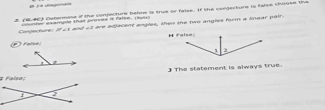 diagonals
2. (6.4C) Determine if the conjecture below is true or false. If the conjecture is false choose the
counter example that proves it false. (8pts)
Conjecture: I'∠ 1 and ∠ 2 are adjacent angles, then the two angles form a linear pair.
False;
J The statement is always true.
False;