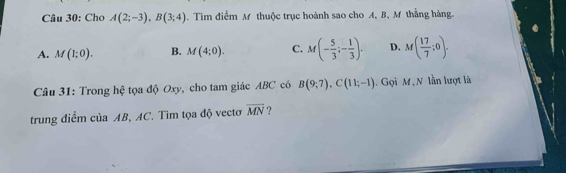 Cho A(2;-3), B(3;4). Tìm điểm M thuộc trục hoành sao cho A, B, M thẳng hàng.
A. M(1;0). M(4;0). M(- 5/3 ;- 1/3 ). D. M( 17/7 ;0). 
B.
C.
Câu 31: Trong hệ tọa độ Oxy, cho tam giác ABC có B(9;7), C(11;-1). Gọi M, N lần lượt là
trung điểm của AB, AC. Tìm tọa độ vectơ vector MN ?