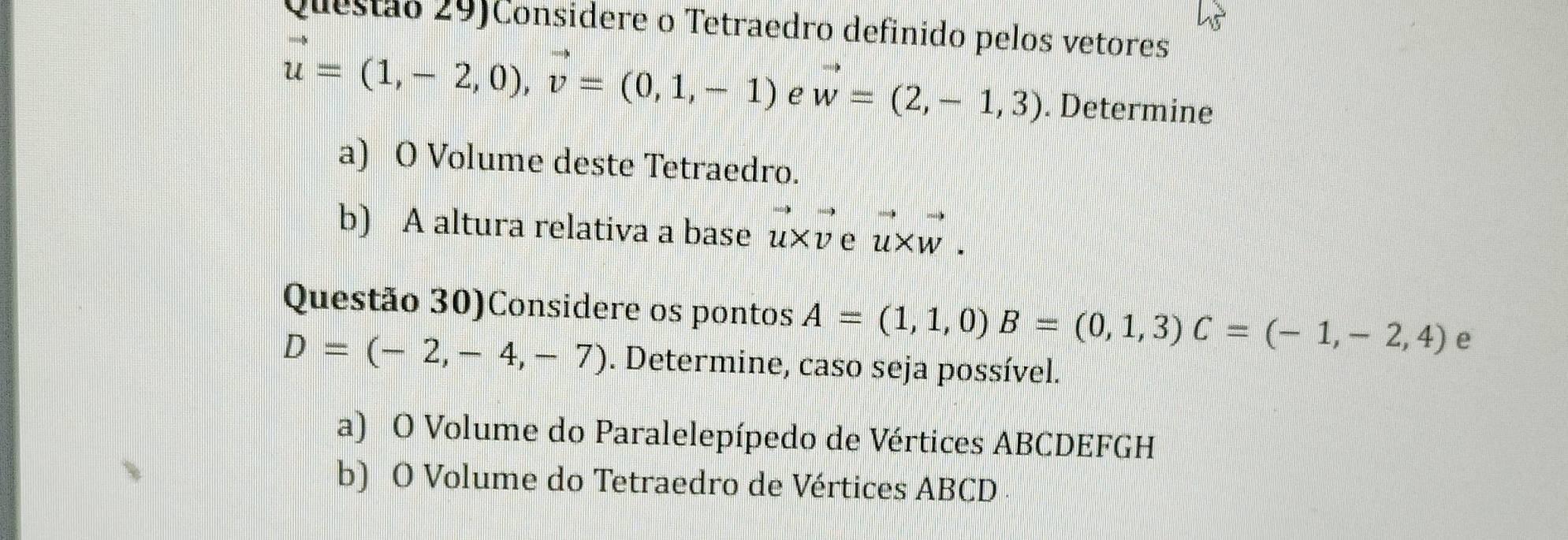 Questão 29)Considere o Tetraedro definido pelos vetores
vector u=(1,-2,0), vector v=(0,1,-1) e vector w=(2,-1,3). Determine
a) O Volume deste Tetraedro.
b) A altura relativa a base vector u* vector vevector u* vector w. 
Questão 30)Considere os pontos A=(1,1,0) B=(0,1,3) C=(-1,-2,4) e
D=(-2,-4,-7). Determine, caso seja possível.
a) O Volume do Paralelepípedo de Vértices ABCDEFGH
b) O Volume do Tetraedro de Vértices ABCD