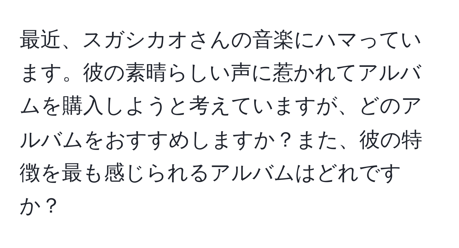 最近、スガシカオさんの音楽にハマっています。彼の素晴らしい声に惹かれてアルバムを購入しようと考えていますが、どのアルバムをおすすめしますか？また、彼の特徴を最も感じられるアルバムはどれですか？