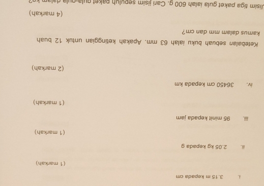 3.15 m kepada cm
(1 markah) 
ii. 2.05 kg kepada g
(1 markah) 
iii. 95 minit kepada jam
(1 markah) 
iv. 36450 cm kepada km
(2 markah) 
Ketebalan sebuah buku ialah 63 mm. Apakah ketinggian untuk 12 buah 
kamus dalam mm dan cm? 
(4 markah) 
Jisim tiga paket gula ialah 600 g. Cari jisim sepulyh paket qula-qula dalam kg?