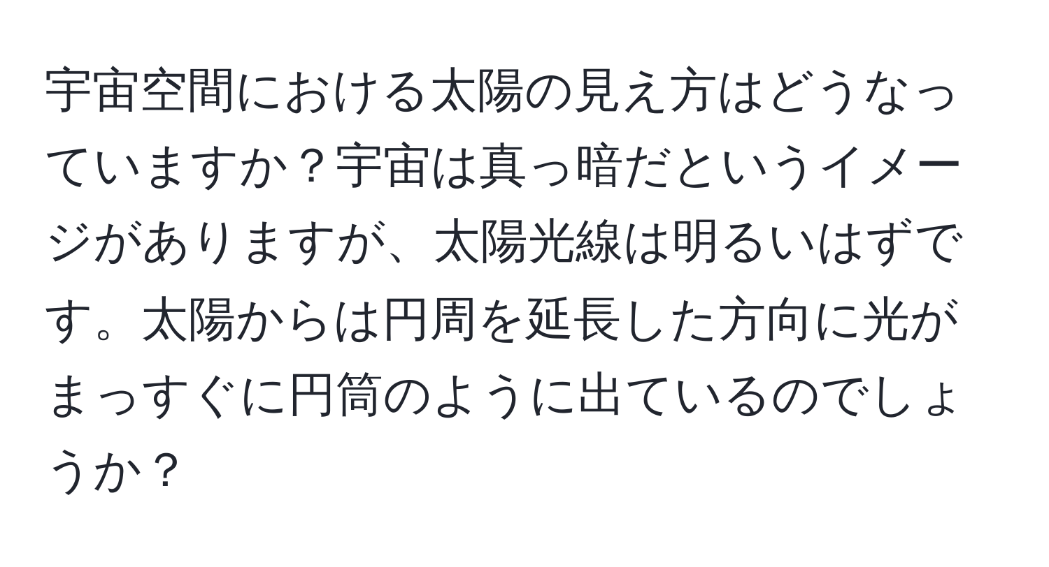 宇宙空間における太陽の見え方はどうなっていますか？宇宙は真っ暗だというイメージがありますが、太陽光線は明るいはずです。太陽からは円周を延長した方向に光がまっすぐに円筒のように出ているのでしょうか？