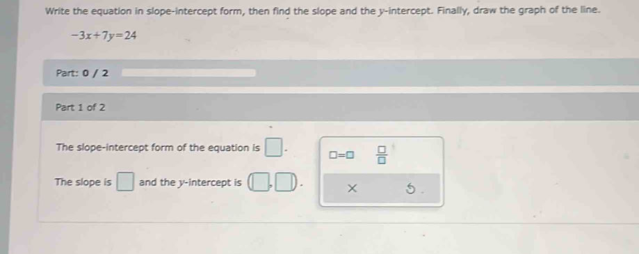 Write the equation in slope-intercept form, then find the slope and the y-intercept. Finally, draw the graph of the line.
-3x+7y=24
Part: 0 / 2 
Part 1 of 2 
The slope-intercept form of the equation is □. □ =□  □ /□   
The slope is □ and the y-intercept is