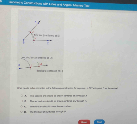 Geometric Constructions with Lines and Angles: Mastery Test
second arc (centered at D)
D M
third arc (centered at L)
What needs to be corrected in the following construction for copying ∠ ABC., with point D as the vertex?
A. The second arc should be drawn centered at K through A.
B. The second arc should be drawn centered at J/ through A
C. The third arc should cross the second arc.
D. The third arc should pass through D.
Reset Neact