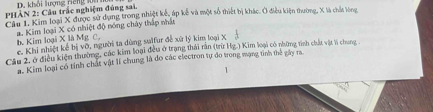 khôi lượng riếng lới hu
PHÀN 2: Câu trắc nghiệm đúng sai.
Câu 1. Kim loại X được sử dụng trong nhiệt kế, áp kế và một số thiết bị khác. Ở điều kiện thường, X là chất lòng
a. Kim loại X có nhiệt độ nóng chảy thấp nhất
b. Kim loại X là Mg C,
c. Khi nhiệt kế bị vỡ, người ta dùng sulfur đề xử lý kim loại X
Câu 2. ở điều kiện thường, các kim loại đều ở trạng thái rắn (trừ Hg.) Kim loại có những tính chất vật lí chung 
a. Kim loại có tính chất vật lí chung là do các electron tự do trong mạng tinh thể gây ra.
1