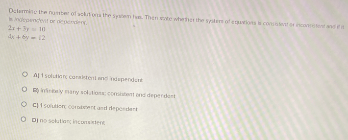 Determine the number of solutions the system has. Then state whether the system of equations is consistent or inconsistent and if it
is independent or dependent.
2x+3y=10
4x+6y=12
A) 1 solution; consistent and independent
B) infinitely many solutions; consistent and dependent
C) 1 solution; consistent and dependent
D) no solution; inconsistent