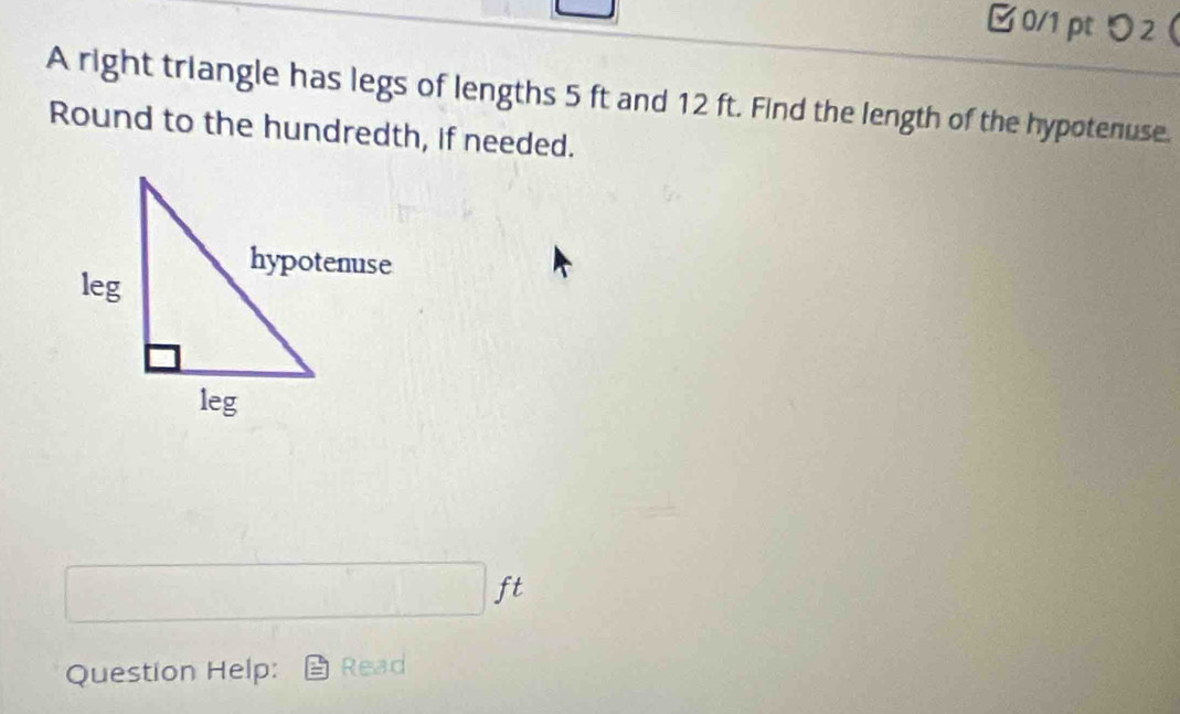 り2 
A right triangle has legs of lengths 5 ft and 12 ft. Find the length of the hypotenuse. 
Round to the hundredth, if needed.
□ ft
Question Help: Read