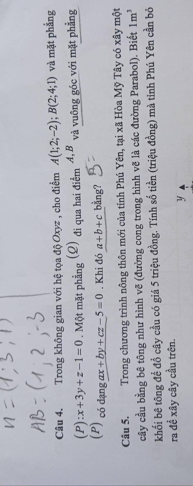 Trong không gian với hệ tọa độ Oxyz , cho điểm A(1;2;-2); B(2;4;1) và mặt phẳng
(P):x+3y+z-1=0. Một mặt phẳng (Q) đi qua hai điểm A, B và vuông góc với mặt phẳng 
(P) có dạng ax+by+cz-5=0. Khi đó a+b+c bằng? 
Câu 5. Trong chương trình nông thôn mới của tỉnh Phú Yên, tại xã Hòa Mỹ Tây có xây một 
cây cầu bằng bê tông như hình vẽ (đường cong trong hình vẽ là các đường Parabol). Biết 1m^3
khối bê tông để đổ cây cầu có giá 5 triệu đồng. Tính số tiền (triệu đồng) mà tỉnh Phú Yên cần bỏ 
ra để xây cây cầu trên. 
y