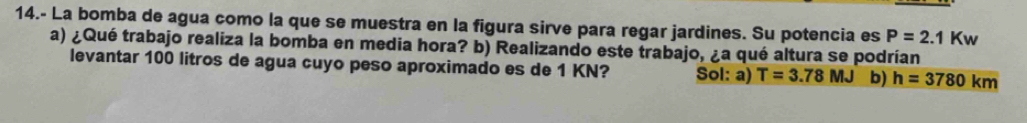 14.- La bomba de agua como la que se muestra en la figura sirve para regar jardines. Su potencia es P=2.1Kw
a) ¿Qué trabajo realiza la bomba en media hora? b) Realizando este trabajo, ¿a qué altura se podrían
levantar 100 litros de agua cuyo peso aproximado es de 1 KN? Sol: a) T=3.78MJ b) h=3780km