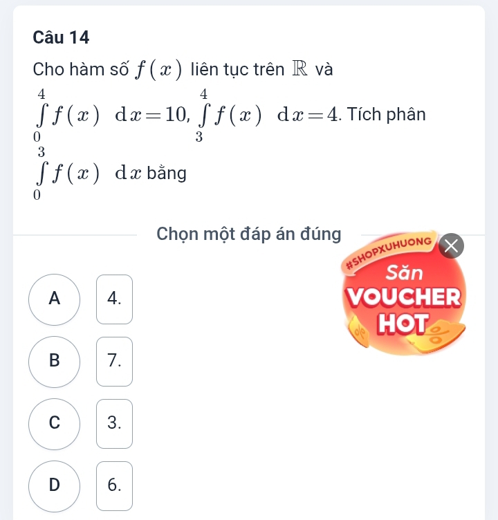 Cho hàm số f(x) liên tục trên R và
∈tlimits _0^4f(x)dx=10, ∈tlimits _3^4f(x)dx=4. Tích phân
∈tlimits _0^3f(x) d x bằng
Chọn một đáp án đúng
#SHOPXUHUONG X
Săn
A 4. VOUCHER
HOT
B 7.
C 3.
D 6.