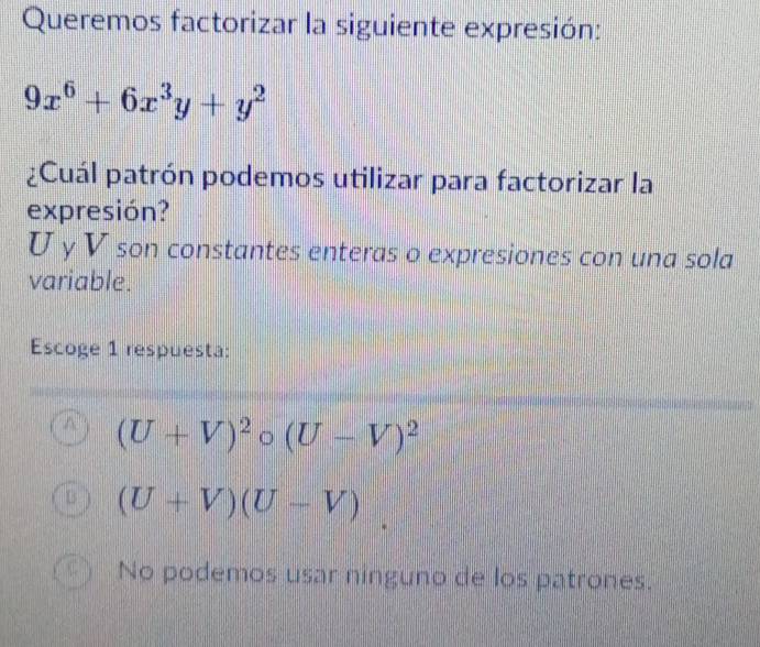 Queremos factorizar la siguiente expresión:
9x^6+6x^3y+y^2
¿Cuál patrón podemos utilizar para factorizar la
expresión?
U γ V son constantes enteras o expresiones con una sola
variable.
Escoge 1 respuesta:
(U+V)^2circ (U-V)^2
(U+V)(U-V)
No podemos usar ninguno de los patrones.