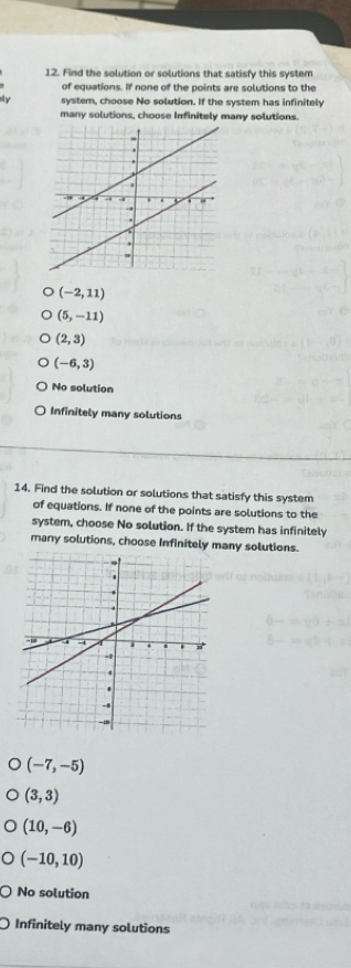 Find the solution or solutions that satisfy this system
of equations. If none of the points are solutions to the
ail y system, choose No solution. If the system has infinitely
many solutions, choose Infinitely many solutions.
(-2,11)
(5,-11)
(2,3)
(-6,3)
No solution
Infinitely many solutions
14. Find the solution or solutions that satisfy this system
of equations. If none of the points are solutions to the
system, choose No solution. If the system has infinitely
many solutions, choose Infinitely many solutions.
(-7,-5)
(3,3)
(10,-6)
(-10,10)
No solution
Infinitely many solutions