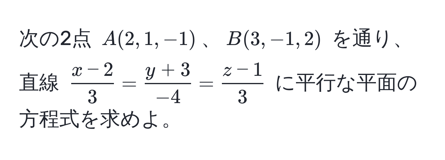 次の2点 ( A(2,1,-1) )、( B(3,-1,2) ) を通り、直線 ( (x-2)/3  =  (y+3)/-4  =  (z-1)/3 ) に平行な平面の方程式を求めよ。