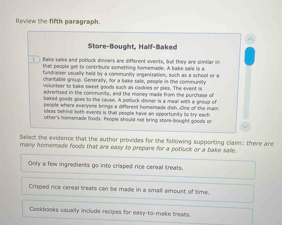 Review the fifth paragraph.
Store-Bought, Half-Baked
1Bake sales and potluck dinners are different events, but they are similar in
that people get to contribute something homemade. A bake sale is a
fundraiser usually held by a community organization, such as a school or a
charitable group. Generally, for a bake sale, people in the community
volunteer to bake sweet goods such as cookies or pies. The event is
advertised in the community, and the money made from the purchase of
baked goods goes to the cause. A potluck dinner is a meal with a group of
people where everyone brings a different homemade dish. One of the main
ideas behind both events is that people have an opportunity to try each
other's homemade foods. People should not bring store-bought goods or
Select the evidence that the author provides for the following supporting claim: there are
many homemade foods that are easy to prepare for a potluck or a bake sale.
Only a few ingredients go into crisped rice cereal treats.
Crisped rice cereal treats can be made in a small amount of time.
Cookbooks usually include recipes for easy-to-make treats.