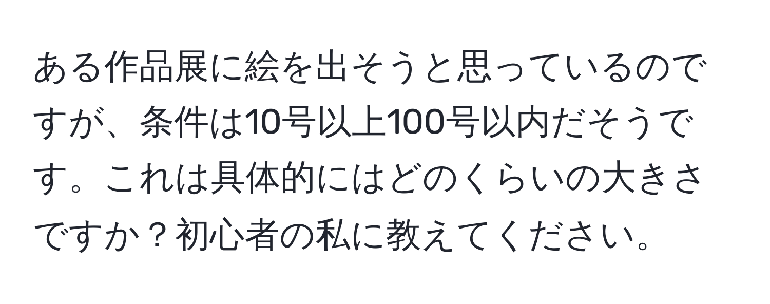 ある作品展に絵を出そうと思っているのですが、条件は10号以上100号以内だそうです。これは具体的にはどのくらいの大きさですか？初心者の私に教えてください。