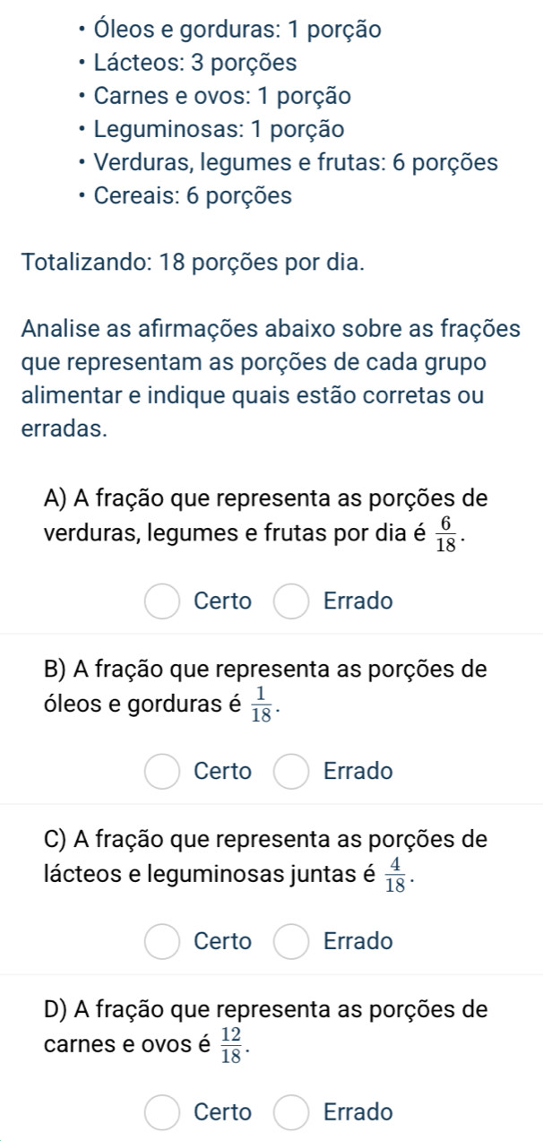 Óleos e gorduras: 1 porção
Lácteos: 3 porções
Carnes e ovos: 1 porção
Leguminosas: 1 porção
Verduras, legumes e frutas: 6 porções
Cereais: 6 porções
Totalizando: 18 porções por dia.
Analise as afirmações abaixo sobre as frações
que representam as porções de cada grupo
alimentar e indique quais estão corretas ou
erradas.
A) A fração que representa as porções de
verduras, legumes e frutas por dia é  6/18 .
Certo Errado
B) A fração que representa as porções de
óleos e gorduras é  1/18 .
Certo Errado
C) A fração que representa as porções de
lácteos e leguminosas juntas é  4/18 .
Certo Errado
D) A fração que representa as porções de
carnes e ovos é  12/18 .
Certo Errado