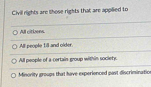 Civil rights are those rights that are applied to
All citizens.
All people 18 and older.
All people of a certain group within society.
Minority groups that have experienced past discriminatior