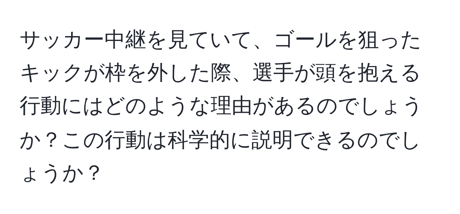 サッカー中継を見ていて、ゴールを狙ったキックが枠を外した際、選手が頭を抱える行動にはどのような理由があるのでしょうか？この行動は科学的に説明できるのでしょうか？