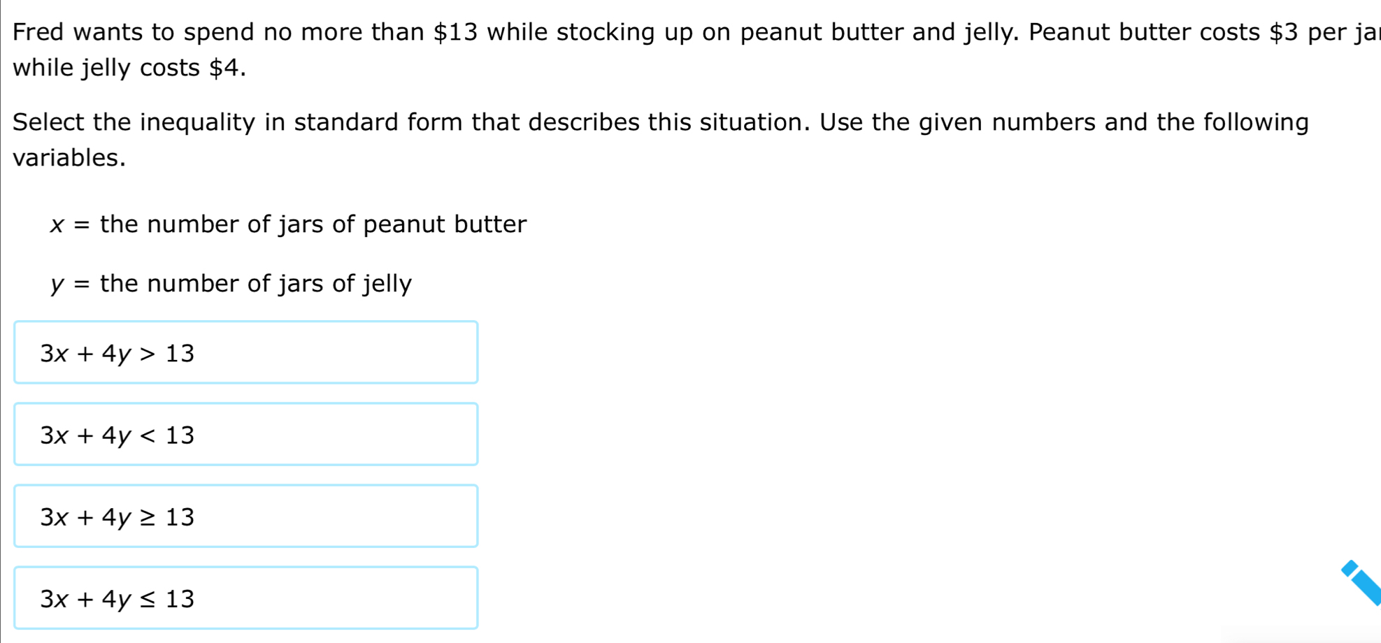 Fred wants to spend no more than $13 while stocking up on peanut butter and jelly. Peanut butter costs $3 per ja
while jelly costs $4.
Select the inequality in standard form that describes this situation. Use the given numbers and the following
variables.
x= the number of jars of peanut butter
y= the number of jars of jelly
3x+4y>13
3x+4y<13</tex>
3x+4y≥ 13
3x+4y≤ 13