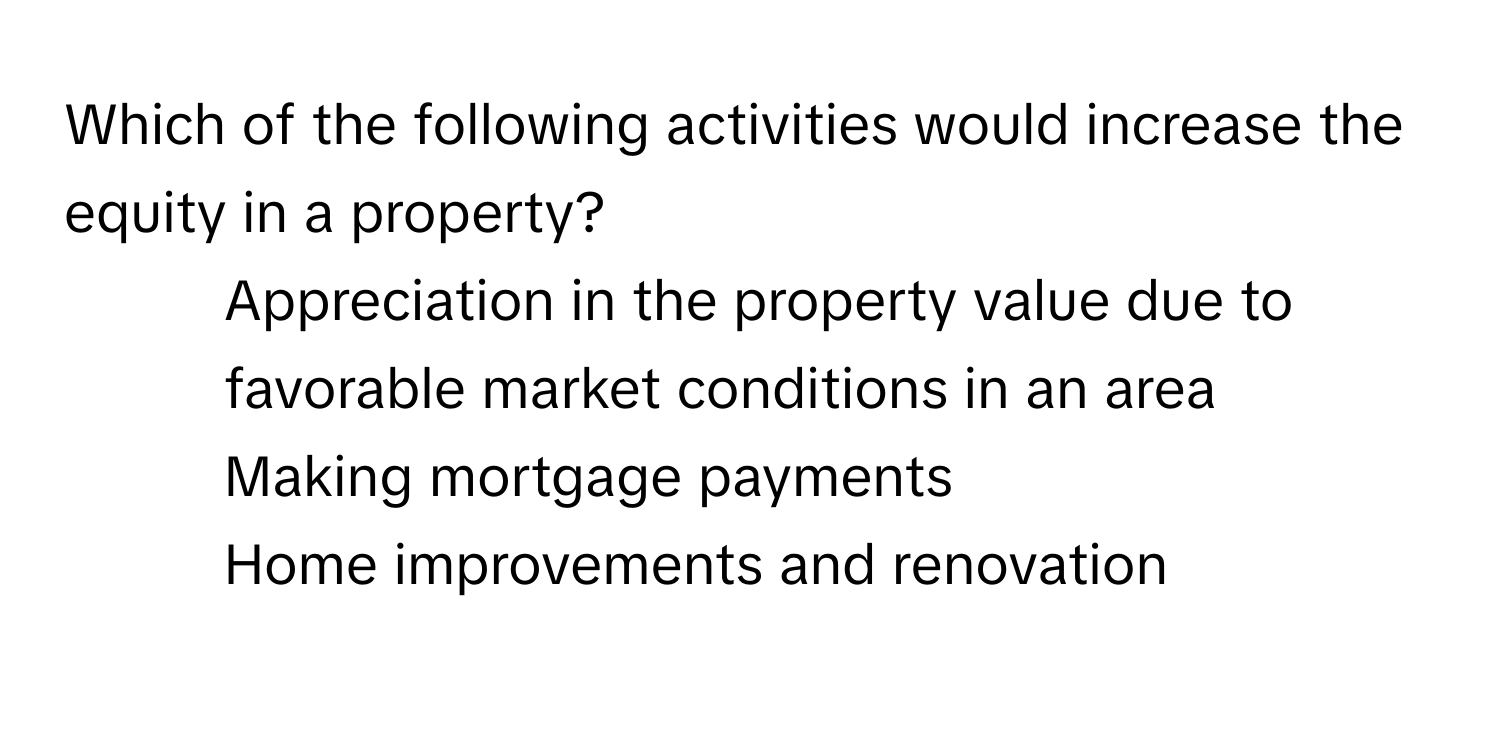 Which of the following activities would increase the equity in a property?

1. Appreciation in the property value due to favorable market conditions in an area
2. Making mortgage payments
3. Home improvements and renovation