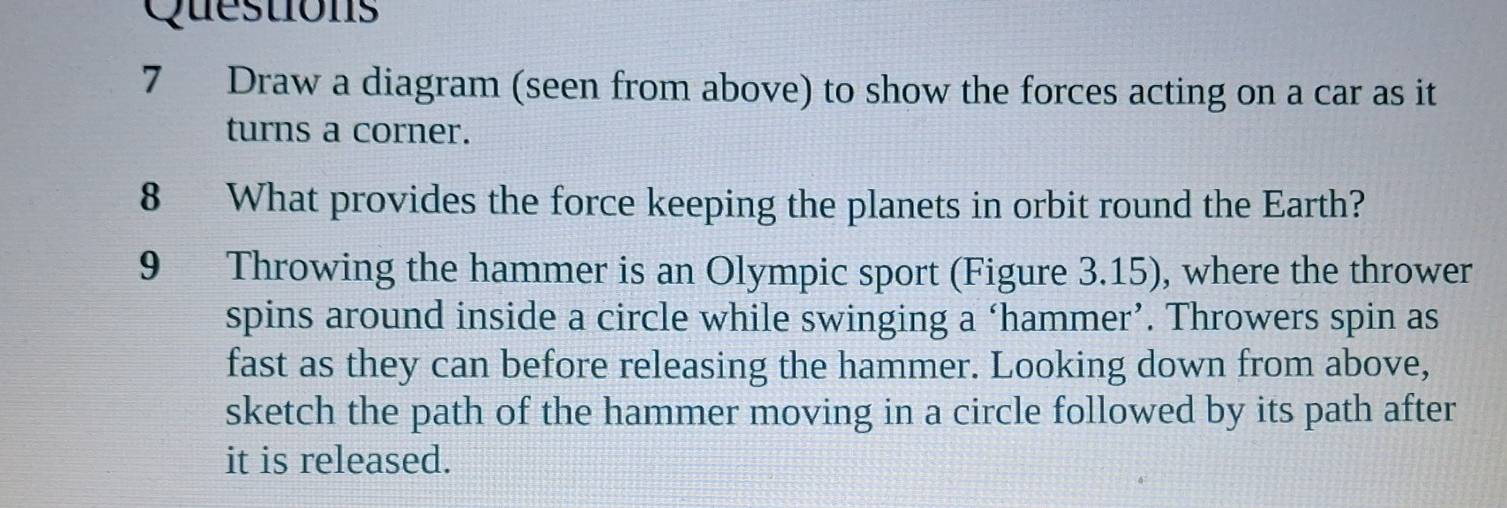 Draw a diagram (seen from above) to show the forces acting on a car as it 
turns a corner. 
8 What provides the force keeping the planets in orbit round the Earth? 
9 Throwing the hammer is an Olympic sport (Figure 3.15), where the thrower 
spins around inside a circle while swinging a ‘hammer’. Throwers spin as 
fast as they can before releasing the hammer. Looking down from above, 
sketch the path of the hammer moving in a circle followed by its path after 
it is released.