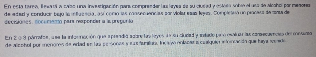 En esta tarea, llevará a cabo una investigación para comprender las leyes de su ciudad y estado sobre el uso de alcohol por menores 
de edad y conducir bajo la influencia, así como las consecuencias por violar esas leyes. Completará un proceso de toma de 
decisiones. documento para responder a la pregunta 
En 2 o 3 párrafos, use la información que aprendió sobre las leyes de su ciudad y estado para evaluar las consecuencias del consumo 
de alcohol por menores de edad en las personas y sus familias. Incluya enlaces a cualquier información que haya reunido.