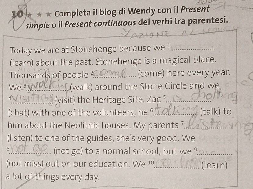 10 ★ ★ Completa il blog di Wendy con il Present 
simple o il Present continuous dei verbi tra parentesi. 
_ 
Today we are at Stonehenge because we ¹_ 
(learn) about the past. Stonehenge is a magical place. 
Thousands of people ?_ (come) here every year. 
We ³_ (walk) around the Stone Circle and we 
4 
_(visit) the Heritage Site. Zac^5 _ 
(chat) with one of the volunteers, he ⁶._ (talk) to 
him about the Neolithic houses. My parents 7_ 
(listen) to one of the guides, she’s very good. We 
8 
_(not go) to a normal school, but we °_ 
(not miss) out on our education. We ¹º_ (learn) 
a lot of things every day.