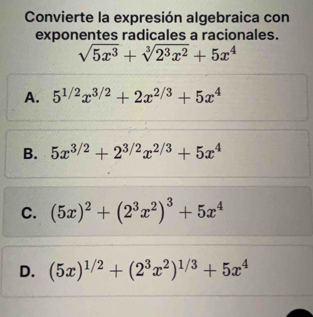 Convierte la expresión algebraica con
exponentes radicales a racionales.
sqrt(5x^3)+sqrt[3](2^3x^2)+5x^4
A. 5^(1/2)x^(3/2)+2x^(2/3)+5x^4
B. 5x^(3/2)+2^(3/2)x^(2/3)+5x^4
C. (5x)^2+(2^3x^2)^3+5x^4
D. (5x)^1/2+(2^3x^2)^1/3+5x^4