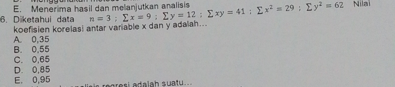 Menerima hasil dan melanjutkan analisis
6. Diketahui data n=3; sumlimits x=9; sumlimits y=12; sumlimits xy=41; sumlimits x^2=29; sumlimits y^2=62 Nilal
koefisien korelasi antar variable x dan y adalah...
A. 0,35
B. 0,55
C. 0,65
D. 0,85
E. 0,95 ic regresi adalah suatu. .