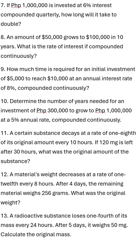 If Php 1,000,000 is invested at 6% interest 
compounded quarterly, how long will it take to 
double? 
8. An amount of $50,000 grows to $100,000 in 10
years. What is the rate of interest if compounded 
continuously? 
9. How much time is required for an initial investment 
of $5,000 to reach $10,000 at an annual interest rate 
of 8%, compounded continuously? 
10. Determine the number of years needed for an 
investment of Php 300,000 to grow to Php 1,000,000
at a 5% annual rate, compounded continuously. 
11. A certain substance decays at a rate of one-eighth 
of its original amount every 10 hours. If 120 mg is left 
after 30 hours, what was the original amount of the 
substance? 
12. A material's weight decreases at a rate of one- 
twelfth every 8 hours. After 4 days, the remaining 
material weighs 256 grams. What was the original 
weight? 
13. A radioactive substance loses one-fourth of its 
mass every 24 hours. After 5 days, it weighs 50 mg. 
Calculate the original mass.