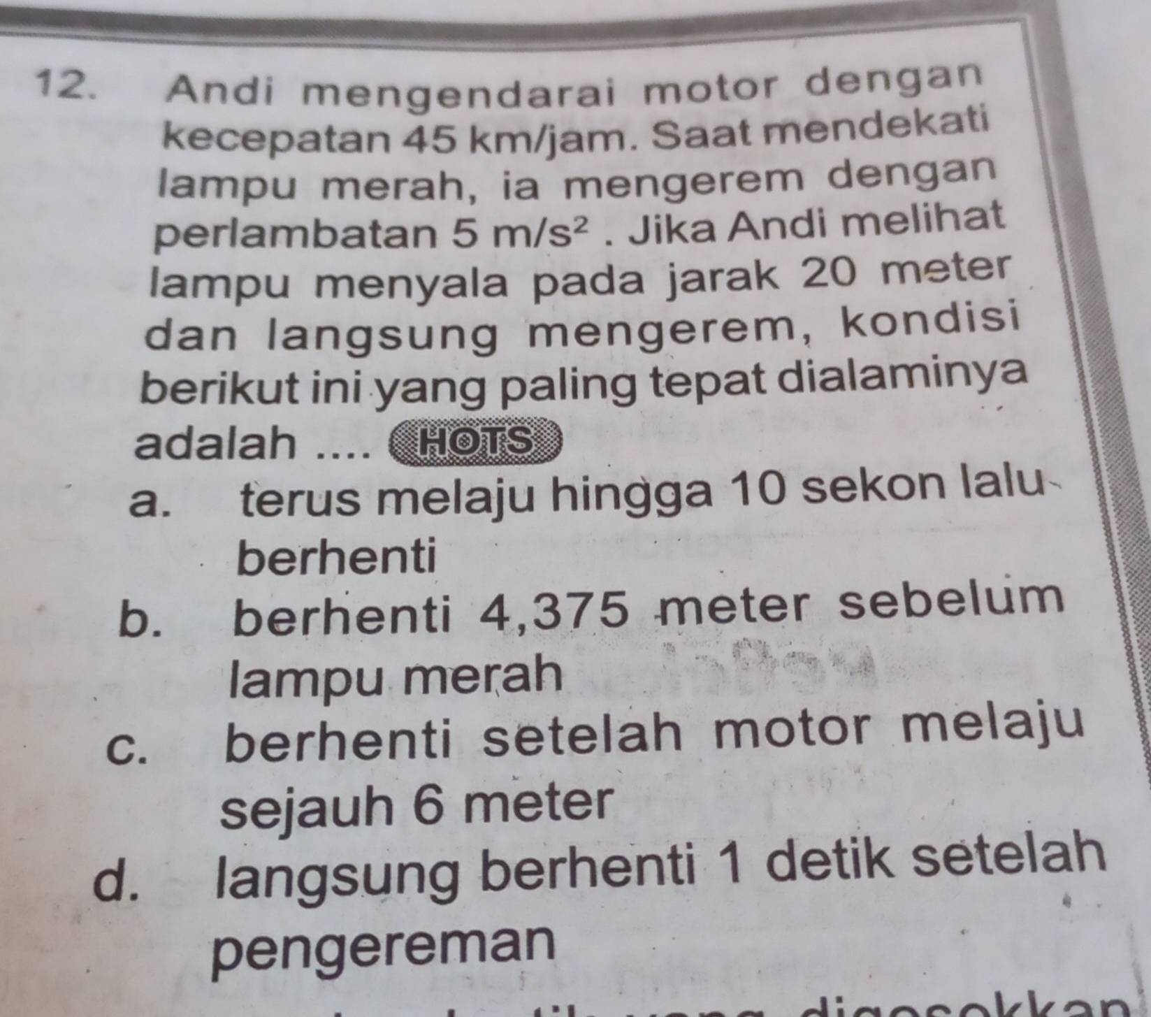 Andi mengendarai motor dengan
kecepatan 45 km/jam. Saat mendekati
lampu merah, ia mengerem dengan
perlambatan 5m/s^2. Jika Andi melihat
lampu menyala pada jarak 20 meter
dan langsung mengerem, kondisi
berikut ini yang paling tepat dialaminya
adalah .... C hOTS
a. terus melaju hingga 10 sekon lalu
berhenti
b. berhenti 4,375 meter sebelum
lampu merah
c. berhenti setelah motor melaju
sejauh 6 meter
d. langsung berhenti 1 detik setelah
pengereman
a