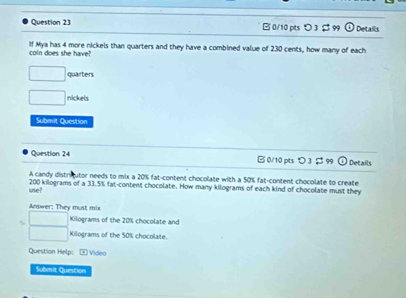 つ 3 B 99 i Details
If Mya has 4 more nickels than quarters and they have a combined value of 230 cents, how many of each
coin does she have?
□ quarters
□ nickels
Submit Question
Question 24 B 0/10 pts つ 3 [ 99 Details
A candy districutor needs to mix a 20% fat-content chocolate with a 50% fat-content chocolate to create
200 kilograms of a 33.5% fat-content chocolate. How many kilograms of each kind of chocolate must they
use?
Answer: They must mix
□ Kilograms of the 20% chocolate and
□ Kilograms of the 50% chocolate.
Question Help: Video
Submit Question