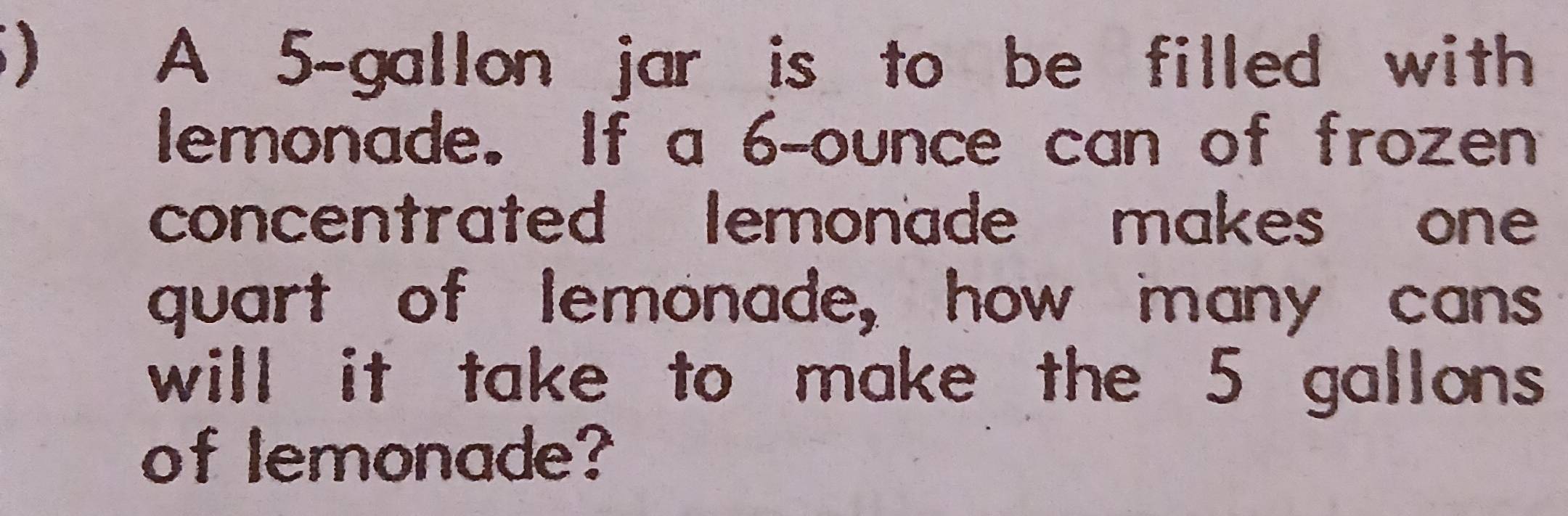 ) A 5-gallon jar is to be filled with 
lemonade. If a 6-ounce can of frozen 
concentrated lemonade makes one 
quart of lemonade, how many cans 
will it take to make the 5 gallons
of lemonade?