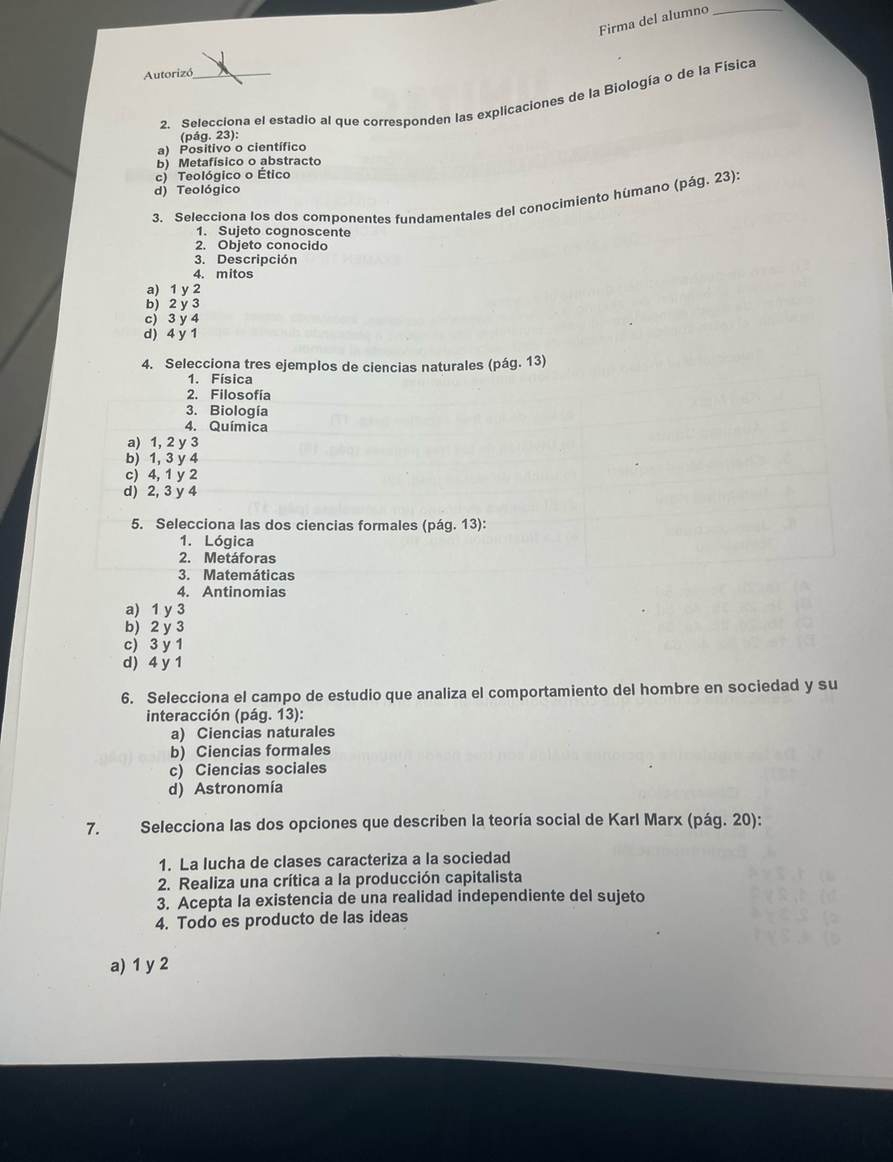 Firma del alumno_
Autorizó_
2. Selecciona el estadio al que corresponden las explicaciones de la Biología o de la Física
(pág. 23):
a) Positivo o científico
b) Metafísico o abstracto
c) Teológico o Ético
d) Teológico
3. Selecciona los dos componentes fundamentales del conocimiento húmano (pág. 23):
1. Sujeto cognoscente
2. Objeto conocido
3. Descripción
4. mitos
a) 1 y 2
b) 2 y 3
c) 3 y 4
d) 4 y 1
4. Selecciona tres ejemplos de ciencias naturales (pág. 13)
1. Física
2. Filosofía
3. Biología
4. Química
a) 1, 2 y 3
b) 1, 3 y 4
c) 4, 1 y 2
d) 2, 3 y 4
5. Selecciona las dos ciencias formales (pág. 13):
1. Lógica
2. Metáforas
3. Matemáticas
4. Antinomias
a) 1 y 3
b) 2 y 3
c) 3 y 1
d) 4 y 1
6. Selecciona el campo de estudio que analiza el comportamiento del hombre en sociedad y su
interacción (pág. 13):
a) Ciencias naturales
b) Ciencias formales
c) Ciencias sociales
d) Astronomía
7. Selecciona las dos opciones que describen la teoría social de Karl Marx (pág. 20):
1. La lucha de clases caracteriza a la sociedad
2. Realiza una crítica a la producción capitalista
3. Acepta la existencia de una realidad independiente del sujeto
4. Todo es producto de las ideas
a) 1 y 2