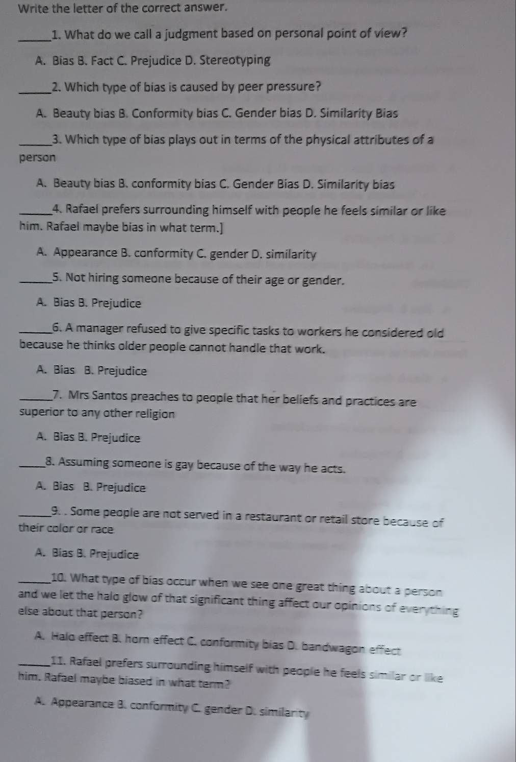 Write the letter of the correct answer.
_1. What do we call a judgment based on personal point of view?
A. Bias B. Fact C. Prejudice D. Stereotyping
_2. Which type of bias is caused by peer pressure?
A. Beauty bias B. Conformity bias C. Gender bias D. Similarity Bias
_3. Which type of bias plays out in terms of the physical attributes of a
person
A. Beauty bias B. conformity bias C. Gender Bias D. Similarity bias
_4. Rafael prefers surrounding himself with people he feels similar or like
him. Rafael maybe bias in what term.]
A. Appearance B. conformity C. gender D. similarity
_5. Not hiring someone because of their age or gender.
A. Bias B. Prejudice
_6. A manager refused to give specific tasks to workers he considered old
because he thinks older people cannot handle that work.
A. Bias B. Prejudice
_7. Mrs Santos preaches to people that her beliefs and practices are
superior to any other religion
A. Bias B. Prejudice
_8. Assuming someone is gay because of the way he acts.
A. Bias B. Prejudice
_9. . Some people are not served in a restaurant or retail store because of
their color or race
A. Bias B. Prejudice
_10. What type of bias occur when we see one great thing about a person
and we let the halo glow of that significant thing affect our opinions of everything
else about that person?
A. Halo effect B. horn effect C. conformity bias D. bandwagon effect
_11. Rafael prefers surrounding himself with people he feels similar or like
him. Rafael maybe biased in what term?
A. Appearance B. conformity C. gender D. similarity