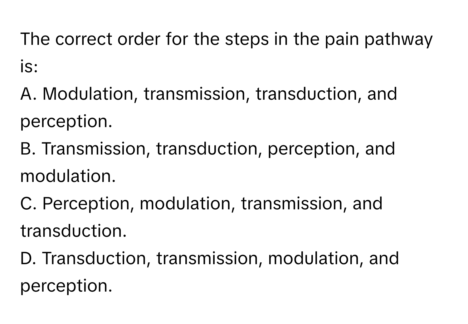 The correct order for the steps in the pain pathway is:

A. Modulation, transmission, transduction, and perception.
B. Transmission, transduction, perception, and modulation.
C. Perception, modulation, transmission, and transduction.
D. Transduction, transmission, modulation, and perception.