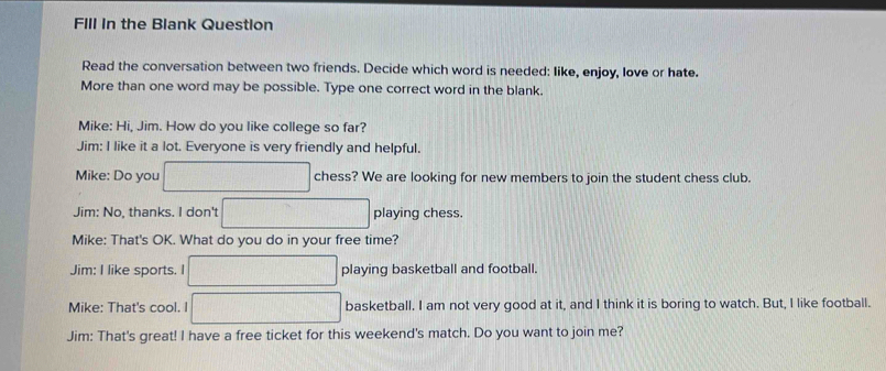 FIIl In the Blank Question 
Read the conversation between two friends. Decide which word is needed: like, enjoy, love or hate. 
More than one word may be possible. Type one correct word in the blank. 
Mike: Hi, Jim. How do you like college so far? 
Jim: I like it a lot. Everyone is very friendly and helpful. 
Mike: Do you chess? We are looking for new members to join the student chess club. 
Jim: No, thanks. I don't playing chess. 
Mike: That's OK. What do you do in your free time? 
Jim: I like sports. I playing basketball and football. 
Mike: That's cool. I basketball. I am not very good at it, and I think it is boring to watch. But, I like football. 
Jim: That's great! I have a free ticket for this weekend's match. Do you want to join me?