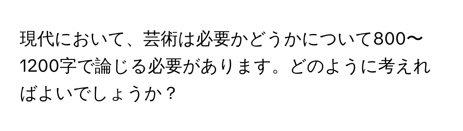 現代において、芸術は必要かどうかについて800〜1200字で論じる必要があります。どのように考えればよいでしょうか？