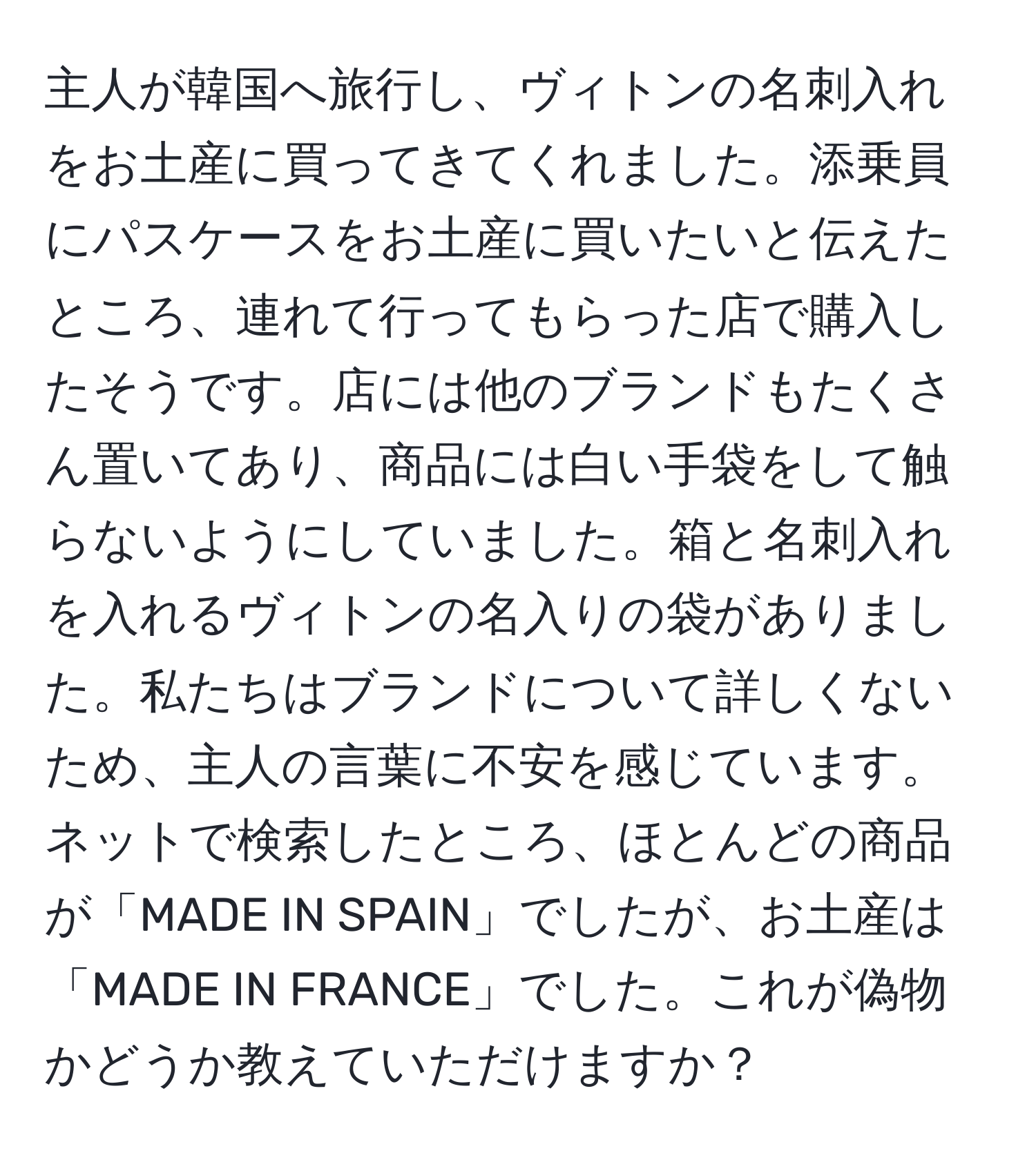 主人が韓国へ旅行し、ヴィトンの名刺入れをお土産に買ってきてくれました。添乗員にパスケースをお土産に買いたいと伝えたところ、連れて行ってもらった店で購入したそうです。店には他のブランドもたくさん置いてあり、商品には白い手袋をして触らないようにしていました。箱と名刺入れを入れるヴィトンの名入りの袋がありました。私たちはブランドについて詳しくないため、主人の言葉に不安を感じています。ネットで検索したところ、ほとんどの商品が「MADE IN SPAIN」でしたが、お土産は「MADE IN FRANCE」でした。これが偽物かどうか教えていただけますか？