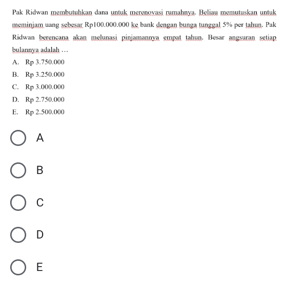 Pak Ridwan membutuhkan dana untuk merenovasi rumahnya. Beliau memutuskan untuk
meminjam uang sebesar Rp100.000.000 ke bank dengan bunga tunggal 5% per tahun. Pak
Ridwan berencana akan melunasi pinjamannya empat tahun. Besar angsuran setiap
bulannya adalah ….
A. Rp3.750.000
B. Rp3.250.000
C. Rp3.000.000
D. Rp2.750.000
E. Rp2.500.000
A
B
C
D
E
