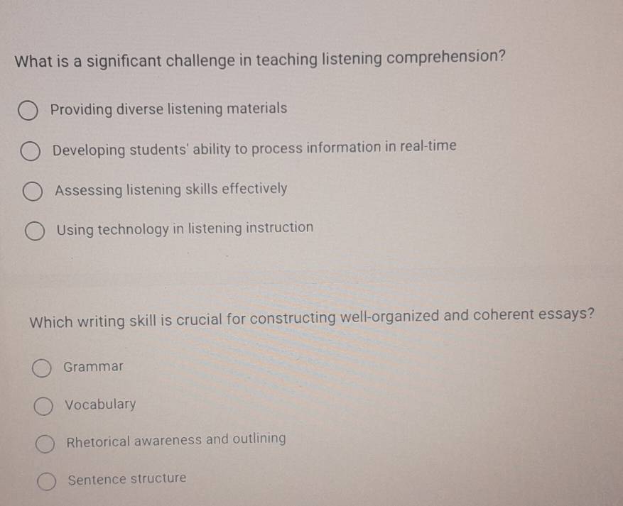 What is a significant challenge in teaching listening comprehension?
Providing diverse listening materials
Developing students' ability to process information in real-time
Assessing listening skills effectively
Using technology in listening instruction
Which writing skill is crucial for constructing well-organized and coherent essays?
Grammar
Vocabulary
Rhetorical awareness and outlining
Sentence structure