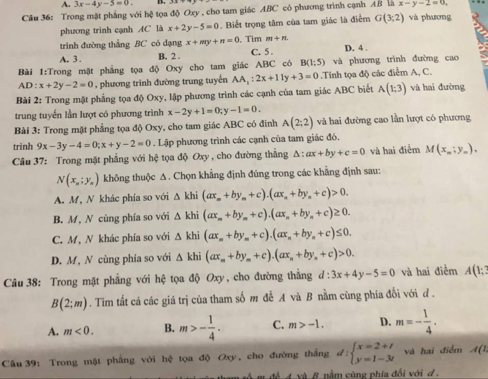 A. 3x-4y-5=0. B. 33x+4
Câu 36: Trong mặt phẳng với hệ tọa độ Oxy , cho tam giác ABC có phương trình cạnh AB là x-y-2=0,
phương trình cạnh AC là x+2y-5=0. Biết trọng tâm của tam giác là điểm G(3;2) và phương
trình đường thẳng BC có dạng x+my+n=0. Tìm m+n.
A. 3 . B. 2 . C. 5 . D. 4 .
Bài 1:Trong mặt phẳng tọa độ Oxy cho tam giác ABC có B(1;5) và phương trình đường cao
AD:x+2y-2=0 , phương trình đường trung tuyến AA_1:2x+11y+3=0.Tính tọa độ các điểm A, C.
Bài 2: Trong mặt phẳng tọa độ Oxy, lập phương trình các cạnh của tam giác ABC biết A(1;3) và hai đường
trung tuyến lần lượt có phương trình x-2y+1=0;y-1=0.
Bài 3: Trong mặt phẳng tọa độ Oxy, cho tam giác ABC có đinh A(2;2) và hai đường cao lần lượt có phương
trình 9x-3y-4=0;x+y-2=0. Lập phương trình các cạnh của tam giác đó.
Câu 37: Trong mặt phẳng với hệ tọa độ Oxy , cho đường thắng △ :ax+by+c=0 và hai điểm M(x_m;y_m),
N(x_n;y_n) không thuộc Δ. Chọn khẳng định đúng trong các khẳng định sau:
A. M, N khác phía so với △ khi(ax_m+by_m+c).(ax_n+by_n+c)>0.
B. M, N cùng phía so với △ khi(ax_m+by_m+c).(ax_n+by_n+c)≥ 0.
C. M, N khác phía so với △ khi(ax_m+by_m+c).(ax_n+by_n+c)≤ 0.
D. M, N cùng phía so với △ khi(ax_m+by_m+c).(ax_n+by_n+c)>0.
Câu 38: Trong mặt phẳng với hệ tọa độ Oxy, cho đường thắng a d:3x+4y-5=0 và hai điểm A(1;3
B(2;m). Tìm tất cả các giá trị của tham số m đề A và B nằm cùng phía đối với đ .
A. m<0.
B. m>- 1/4 . C. m>-1. D. m=- 1/4 .
Câu 39: Trong mặt phẳng với hệ tọa độ Oxy, cho đường thằng d:beginarrayl x=2+t y=1-3tendarray. và hai điểm A(1,
a tham số m để A và B nằm cùng phía đối với đ .